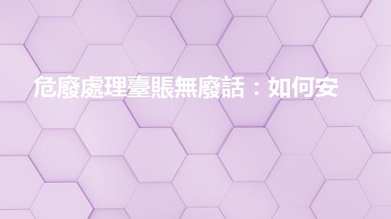 危廢處理臺賬無廢話：如何安全處理危險廢物？